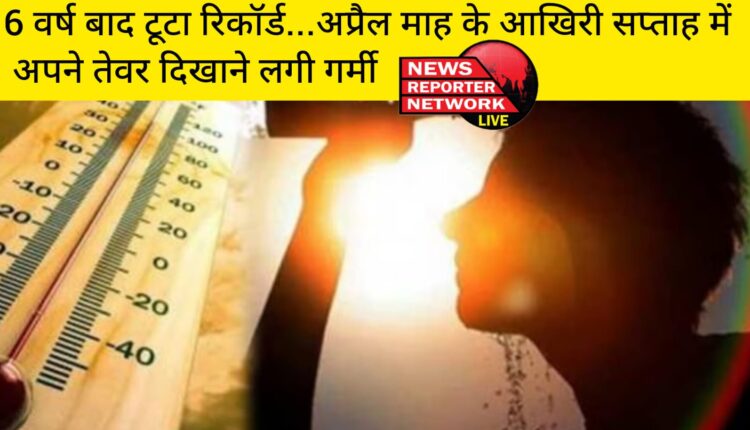 6 वर्ष बाद टूटा रिकॉर्ड...अप्रैल माह के आखिरी सप्ताह में अपने तेवर दिखाने लगी गर्मी