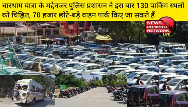 चारधाम यात्रा के मद्देनजर पुलिस प्रशासन ने इस बार 130 पार्किंग स्थलों को चिह्नित, 70 हजार छोटे-बड़े वाहन पार्क किए जा सकते हैं