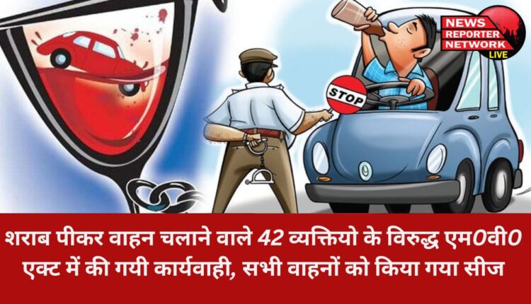 शराब पीकर वाहन चलाने वाले 42 व्यक्तियो के विरुद्ध एम0वी0 एक्ट में की गयी कार्यवाही, सभी वाहनों को किया गया सीज