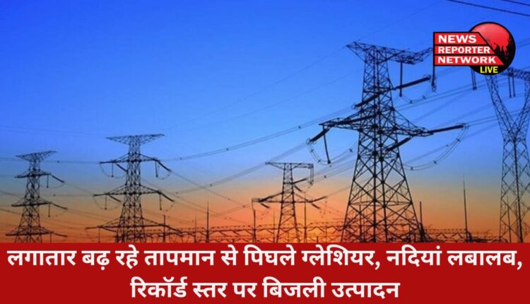 तापमान से ग्लेशियर पिघल रहे, नदियों में पानी लबालब हो रहा, उत्तराखंड जल विद्युत निगम लिमिटेड का बिजली उत्पादन रिकॉर्ड स्तर पर पहुंच गया है