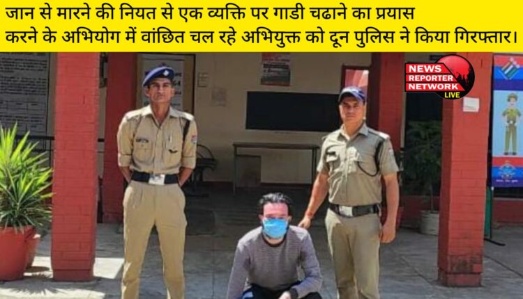 जान से मारने की नियत से एक व्यक्ति पर गाडी चढाने का प्रयास करने के अभियोग में वांछित चल रहे अभियुक्त को दून पुलिस ने किया गिरफ्तार।