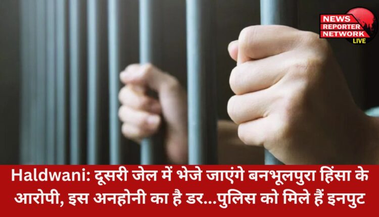 बनभूलपुरा के आरोपियों में से मुख्य आरोपियों को हल्द्वानी जेल से अब दूसरी जेल भेजा जा सकता है, इस अनहोनी का है डर...पुलिस को मिले हैं इनपुट