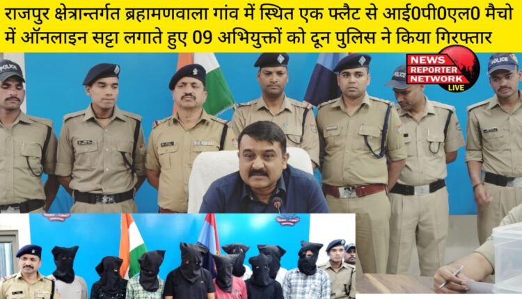 राजपुर क्षेत्रान्तर्गत ब्रहामणवाला गांव में स्थित एक फ्लैट से आई0पी0एल0 मैचो में ऑनलाइन सट्टा लगाते हुए 09 अभियुक्तों को दून पुलिस ने किया गिरफ्तार