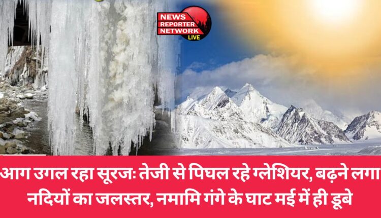 आग उगलते सूरज की गर्मी से ग्लेशियर तेजी से पिघल रहे, नदियों का जलस्तर बढ़ने लगा, मई में ही डूबे नमामि गंगे के घाट