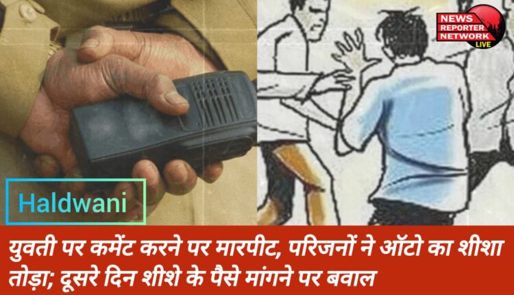 हल्द्वानी में युवती पर कमेंट करने पर हुई मारपीट, परिजनों ने तोड़ा ऑटो का शीशा; दूसरे दिन शीशे के पैसे मांगने पर बवाल
