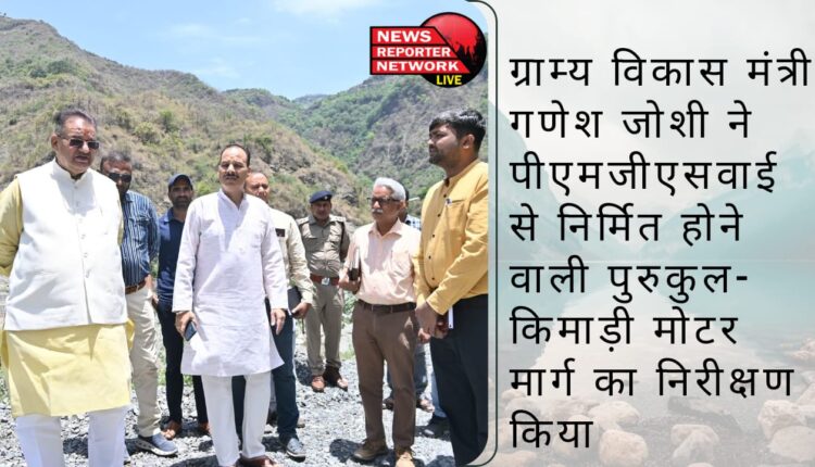 ग्राम्य विकास मंत्री गणेश जोशी ने पीएमजीएसवाई से निर्मित होने वाली पुरुकुल-किमाड़ी मोटर मार्ग का निरीक्षण किया