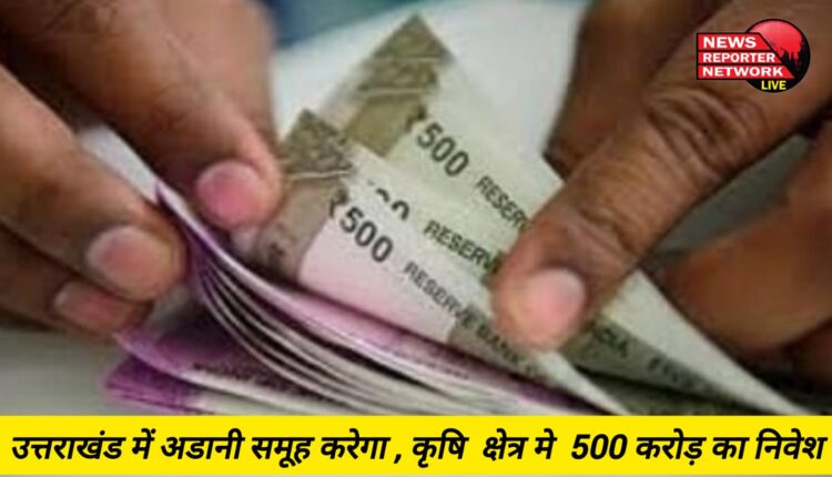 उत्तराखंड में अडानी समूह करेगा , कृषि क्षेत्र मे 500 करोड़ का निवेश