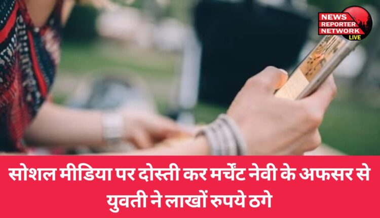 सोशल मीडिया पर दोस्ती कर मर्चेंट नेवी के अफसर से युवती ने लाखों रुपये ठगे