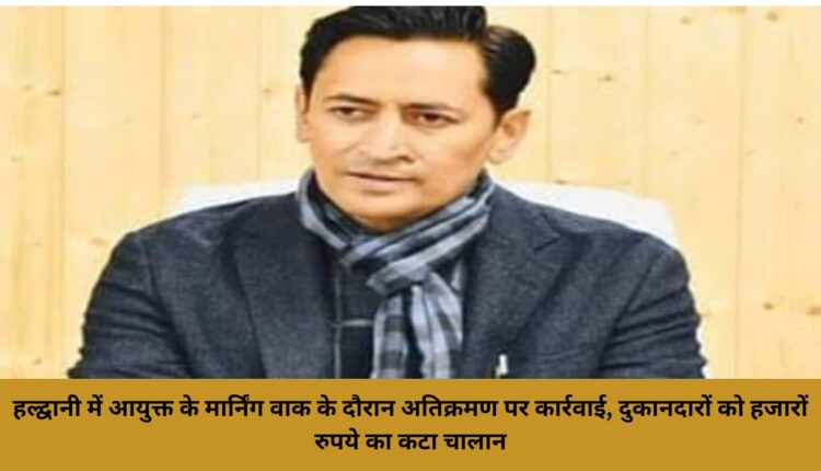 Action on encroachment during Commissioner's morning walk in Haldwani, challan of thousands of rupees issued to shopkeepers