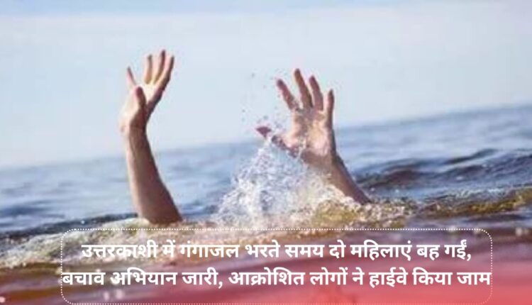 Two women were washed away while filling Ganga water in Uttarkashi, rescue operation continues, angry people blocked the highway.