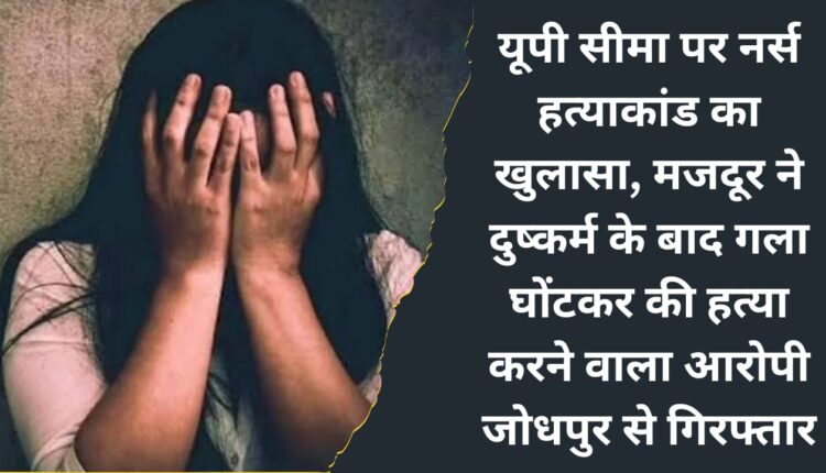 Nurse murder case exposed on UP border, the accused who raped and strangulated the laborer to death, arrested from Jodhpur