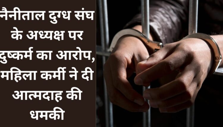 President of Nainital Milk Union accused of rape, female worker threatened to commit suicide