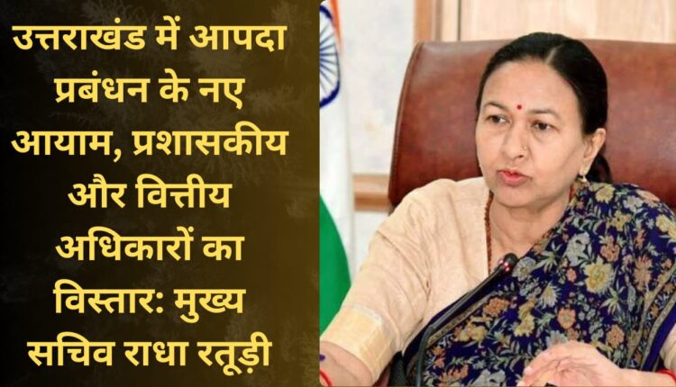 New dimensions of disaster management in Uttarakhand, expansion of administrative and financial powers: Chief Secretary Radha Raturi