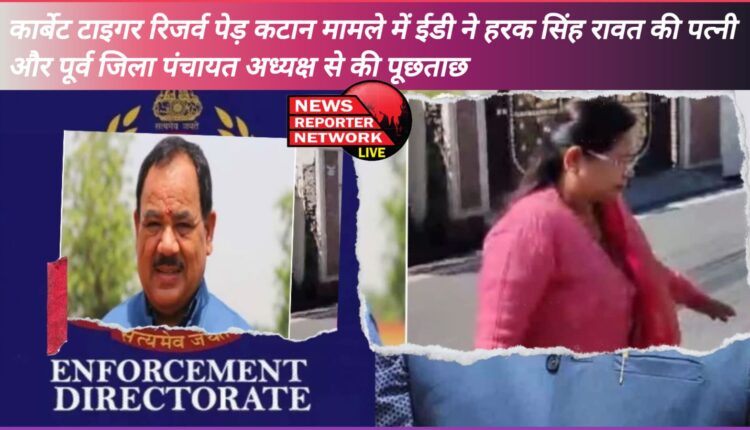 ED interrogated Harak Singh Rawat's wife and former District Panchayat President in Corbett Tiger Reserve tree cutting case.