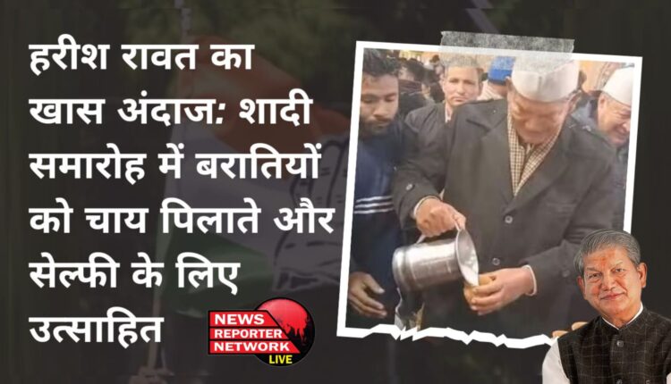 हरीश रावत का खास अंदाज: शादी समारोह में बरातियों को चाय पिलाते और सेल्फी के लिए उत्साहित