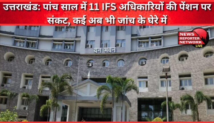 Uttarakhand Pension of 11 IFS officers in trouble in five years, many still under investigation