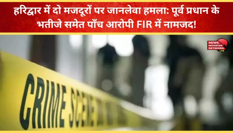Deadly attack on two labourers in Haridwar Five accused, including the nephew of the former Pradhan, named in the FIR!