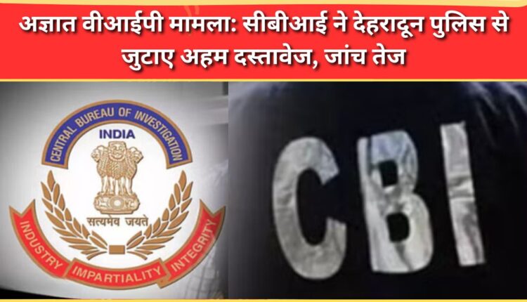 Unidentified VIP case CBI collects crucial documents from Dehradun police, intensifies probe