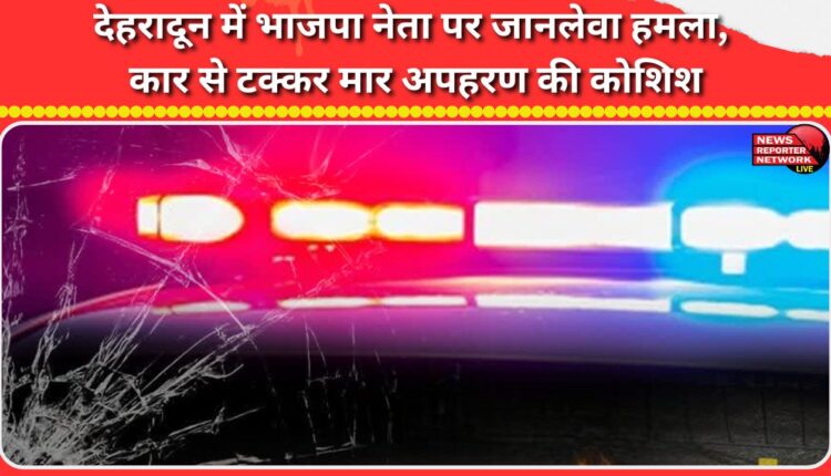 Deadly attack on BJP leader in Dehradun, attempted kidnapping by hitting him with a car