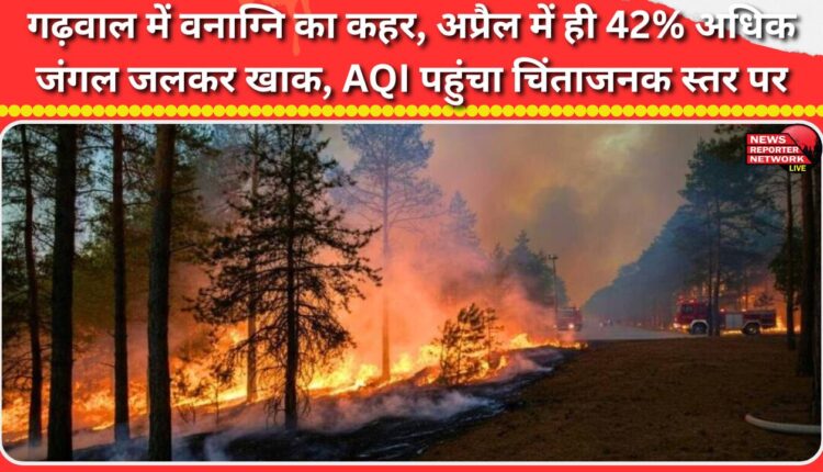 Forest fire wreaks havoc in Garhwal, 42% more forest burned in April alone, AQI reaches worrying levels