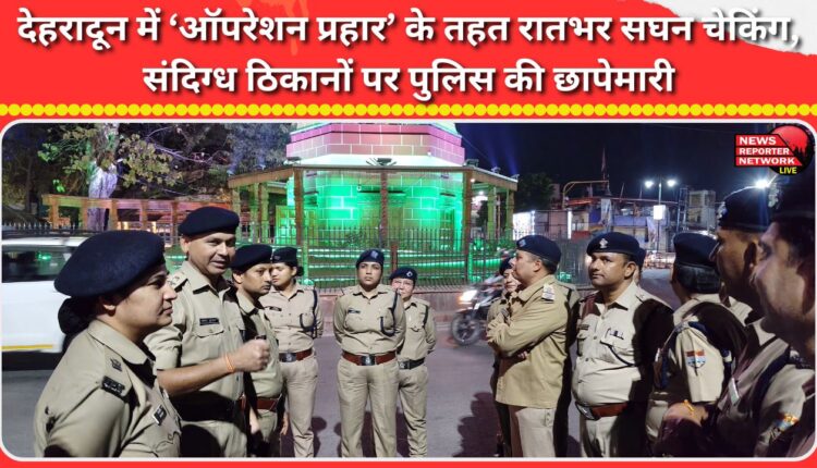 Intensive checking throughout the night under 'Operation Prahar' in Dehradun, police raids on suspicious locations.